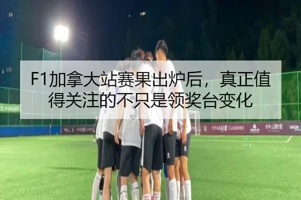 F1加拿大站赛果出炉后，真正值得关注的不只是领奖台变化